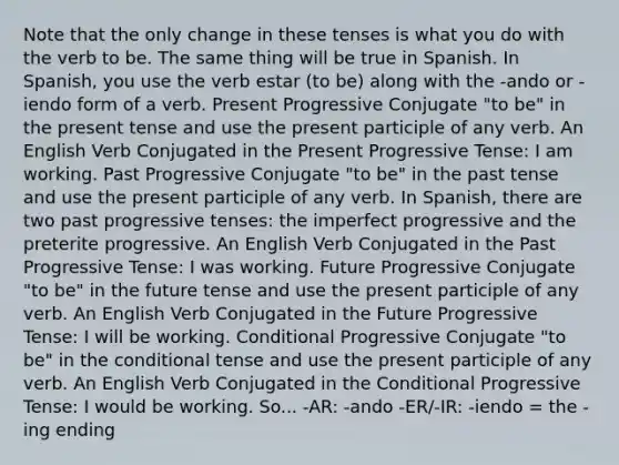 Note that the only change in these tenses is what you do with the verb to be. The same thing will be true in Spanish. In Spanish, you use the verb estar (to be) along with the -ando or -iendo form of a verb. Present Progressive Conjugate "to be" in the present tense and use the present participle of any verb. An English Verb Conjugated in the Present Progressive Tense: I am working. Past Progressive Conjugate "to be" in the past tense and use the present participle of any verb. In Spanish, there are two past progressive tenses: the imperfect progressive and the preterite progressive. An English Verb Conjugated in the Past Progressive Tense: I was working. Future Progressive Conjugate "to be" in the future tense and use the present participle of any verb. An English Verb Conjugated in the Future Progressive Tense: I will be working. Conditional Progressive Conjugate "to be" in the conditional tense and use the present participle of any verb. An English Verb Conjugated in the Conditional Progressive Tense: I would be working. So... -AR: -ando -ER/-IR: -iendo = the -ing ending