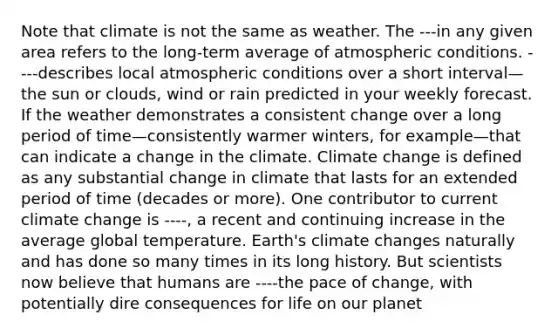 Note that climate is not the same as weather. The ---in any given area refers to the long-term average of atmospheric conditions. ----describes local atmospheric conditions over a short interval—the sun or clouds, wind or rain predicted in your weekly forecast. If the weather demonstrates a consistent change over a long period of time—consistently warmer winters, for example—that can indicate a change in the climate. Climate change is defined as any substantial change in climate that lasts for an extended period of time (decades or more). One contributor to current climate change is ----, a recent and continuing increase in the average global temperature. Earth's climate changes naturally and has done so many times in its long history. But scientists now believe that humans are ----the pace of change, with potentially dire consequences for life on our planet