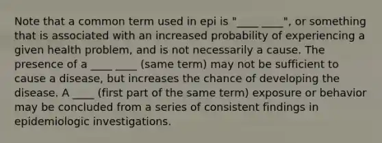 Note that a common term used in epi is "____ ____", or something that is associated with an increased probability of experiencing a given health problem, and is not necessarily a cause. The presence of a ____ ____ (same term) may not be sufficient to cause a disease, but increases the chance of developing the disease. A ____ (first part of the same term) exposure or behavior may be concluded from a series of consistent findings in epidemiologic investigations.