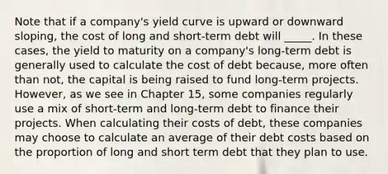 Note that if a company's yield curve is upward or downward sloping, the cost of long and short-term debt will _____. In these cases, the yield to maturity on a company's long-term debt is generally used to calculate the cost of debt because, more often than not, the capital is being raised to fund long-term projects. However, as we see in Chapter 15, some companies regularly use a mix of short-term and long-term debt to finance their projects. When calculating their costs of debt, these companies may choose to calculate an average of their debt costs based on the proportion of long and short term debt that they plan to use.