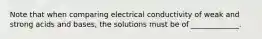 Note that when comparing electrical conductivity of weak and strong acids and bases, the solutions must be of _____________.