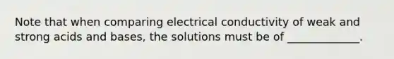 Note that when comparing electrical conductivity of weak and strong <a href='https://www.questionai.com/knowledge/kvCSAshSAf-acids-and-bases' class='anchor-knowledge'>acids and bases</a>, the solutions must be of _____________.