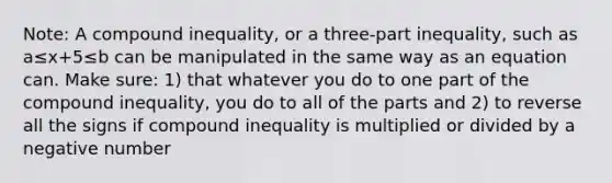 Note: A compound inequality, or a three-part inequality, such as a≤x+5≤b can be manipulated in the same way as an equation can. Make sure: 1) that whatever you do to one part of the compound inequality, you do to all of the parts and 2) to reverse all the signs if compound inequality is multiplied or divided by a negative number