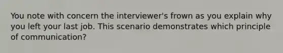 You note with concern the interviewer's frown as you explain why you left your last job. This scenario demonstrates which principle of communication?