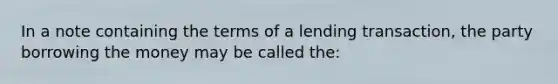 In a note containing the terms of a lending transaction, the party borrowing the money may be called the: