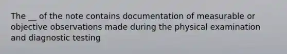 The __ of the note contains documentation of measurable or objective observations made during the physical examination and diagnostic testing