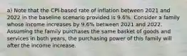 a) Note that the CPI-based rate of inflation between 2021 and 2022 in the baseline scenario provided is 9.6%. Consider a family whose income increases by 9.6% between 2021 and 2022. Assuming the family purchases the same basket of goods and services in both years, the purchasing power of this family will after the income increase.