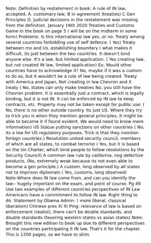 Note: Definition by restatement in book: A rule of IN law, accepted, A. customary law, B in agreement )treaties) C Gen Principles D. Judicial decisions in the restatement was missing from the definition. January 16th 2020 Treaties and Customs Game in the book on page 5 ( will be on the midterm in some form) Problems: Is this international law yes, or no. Treaty among several countries forbidding use of self defence. ( Yes) Treaty between mx and Us, establishing boundary ( what makes it difficult, its just between the two countries. It doesn't bind anyone else. It's a law, but limited application. ( Yes creating law, but not created IN law, limited application) Ex: Would other countries have to acknowledge it? No, maybe if it was a custom to do so, but it wouldn't be a rule of law being created. Treaty with America and Japan, Not creating in law Chevron and X treaty ( No, states can only make treaties No, you still have the Chevron problem. It is essentially just a contract, which is legally binding, but it is not IN. It can be enforced by IN law to keep contracts, etc. Property may not be taken except for public use: ( No, there is no other outside country. Its just US. Where they try to trick you is when they mention general principles. It might be able to become it if found evident. We would need to know more information) US Statue putting sanctions on other countries ( No, its a law for US regulatory purposes. Trick is that they mention foriegn countries.) Resolution united security council, members of which are all states, to combat terrorist ( Yes, but it is based on the Un Charter, which bind people to follow resolutions by the Security Council) A common law rule by california, neg defective products, (No, extremely weak because its not even able to become a gen principle.) A custom, long observed by all states not to imprison diplomats ( Yes, customs, long observed) Note:Where does IN law come from, and can you identify the law-- hugely important on the exam, and point of course. Pg 49 Use two examples of different countries perspectives of IN Law Americans have a commitment to follow IN law. Right thing to do. Statement by Obama Admin. ( more liberal, classical liberalism) Chinese pres Xi Xi Ping: relevance of law is based on enforcement (realist), there can't be double standards, and double standards (favoring western states vs asian states) Note: Brought this new edition to book up due to different perspectives on the countries participating it IN law. That's it for the chapter. This is 1200 pages, so we have to skim.