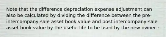 Note that the difference depreciation expense adjustment can also be calculated by dividing the difference between the pre-intercompany-sale asset book value and post-intercompany-sale asset book value by the useful life to be used by the new owner :