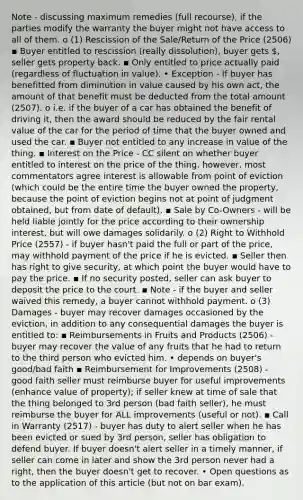 Note - discussing maximum remedies (full recourse), if the parties modify the warranty the buyer might not have access to all of them. o (1) Rescission of the Sale/Return of the Price (2506) ▪ Buyer entitled to rescission (really dissolution), buyer gets , seller gets property back. ▪ Only entitled to price actually paid (regardless of fluctuation in value). • Exception - If buyer has benefitted from diminution in value caused by his own act, the amount of that benefit must be deducted from the total amount (2507). o i.e. if the buyer of a car has obtained the benefit of driving it, then the award should be reduced by the fair rental value of the car for the period of time that the buyer owned and used the car. ▪ Buyer not entitled to any increase in value of the thing. ▪ Interest on the Price - CC silent on whether buyer entitled to interest on the price of the thing, however, most commentators agree interest is allowable from point of eviction (which could be the entire time the buyer owned the property, because the point of eviction begins not at point of judgment obtained, but from date of default). ▪ Sale by Co-Owners - will be held liable jointly for the price according to their ownership interest, but will owe damages solidarily. o (2) Right to Withhold Price (2557) - if buyer hasn't paid the full or part of the price, may withhold payment of the price if he is evicted. ▪ Seller then has right to give security, at which point the buyer would have to pay the price. ▪ If no security posted, seller can ask buyer to deposit the price to the court. ▪ Note - if the buyer and seller waived this remedy, a buyer cannot withhold payment. o (3) Damages - buyer may recover damages occasioned by the eviction, in addition to any consequential damages the buyer is entitled to: ▪ Reimbursements in Fruits and Products (2506) - buyer may recover the value of any fruits that he had to return to the third person who evicted him. • depends on buyer's good/bad faith ▪ Reimbursement for Improvements (2508) - good faith seller must reimburse buyer for useful improvements (enhance value of property); if seller knew at time of sale that the thing belonged to 3rd person (bad faith seller), he must reimburse the buyer for ALL improvements (useful or not). ▪ Call in Warranty (2517) - buyer has duty to alert seller when he has been evicted or sued by 3rd person, seller has obligation to defend buyer. If buyer doesn't alert seller in a timely manner, if seller can come in later and show the 3rd person never had a right, then the buyer doesn't get to recover. • Open questions as to the application of this article (but not on bar exam).