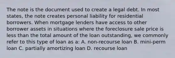 The note is the document used to create a legal debt. In most states, the note creates personal liability for residential borrowers. When mortgage lenders have access to other borrower assets in situations where the foreclosure sale price is less than the total amount of the loan outstanding, we commonly refer to this type of loan as a: A. non-recourse loan B. mini-perm loan C. partially amortizing loan D. recourse loan