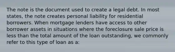 The note is the document used to create a legal debt. In most states, the note creates personal liability for residential borrowers. When mortgage lenders have access to other borrower assets in situations where the foreclosure sale price is less than the total amount of the loan outstanding, we commonly refer to this type of loan as a: