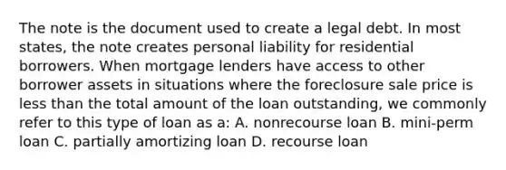 The note is the document used to create a legal debt. In most states, the note creates personal liability for residential borrowers. When mortgage lenders have access to other borrower assets in situations where the foreclosure sale price is less than the total amount of the loan outstanding, we commonly refer to this type of loan as a: A. nonrecourse loan B. mini-perm loan C. partially amortizing loan D. recourse loan