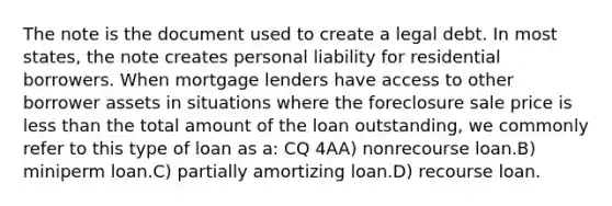 The note is the document used to create a legal debt. In most states, the note creates personal liability for residential borrowers. When mortgage lenders have access to other borrower assets in situations where the foreclosure sale price is less than the total amount of the loan outstanding, we commonly refer to this type of loan as a: CQ 4AA) nonrecourse loan.B) miniperm loan.C) partially amortizing loan.D) recourse loan.