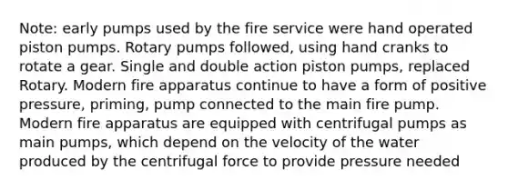 Note: early pumps used by the fire service were hand operated piston pumps. Rotary pumps followed, using hand cranks to rotate a gear. Single and double action piston pumps, replaced Rotary. Modern fire apparatus continue to have a form of positive pressure, priming, pump connected to the main fire pump. Modern fire apparatus are equipped with centrifugal pumps as main pumps, which depend on the velocity of the water produced by the centrifugal force to provide pressure needed