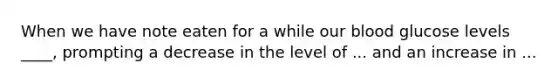 When we have note eaten for a while our blood glucose levels ____, prompting a decrease in the level of ... and an increase in ...