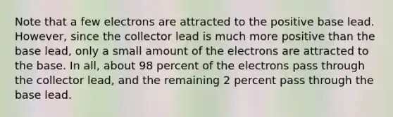 Note that a few electrons are attracted to the positive base lead. However, since the collector lead is much more positive than the base lead, only a small amount of the electrons are attracted to the base. In all, about 98 percent of the electrons pass through the collector lead, and the remaining 2 percent pass through the base lead.