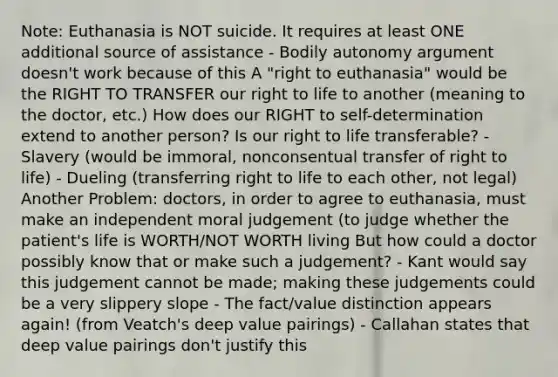 Note: Euthanasia is NOT suicide. It requires at least ONE additional source of assistance - Bodily autonomy argument doesn't work because of this A "right to euthanasia" would be the RIGHT TO TRANSFER our right to life to another (meaning to the doctor, etc.) How does our RIGHT to self-determination extend to another person? Is our right to life transferable? - Slavery (would be immoral, nonconsentual transfer of right to life) - Dueling (transferring right to life to each other, not legal) Another Problem: doctors, in order to agree to euthanasia, must make an independent moral judgement (to judge whether the patient's life is WORTH/NOT WORTH living But how could a doctor possibly know that or make such a judgement? - Kant would say this judgement cannot be made; making these judgements could be a very slippery slope - The fact/value distinction appears again! (from Veatch's deep value pairings) - Callahan states that deep value pairings don't justify this