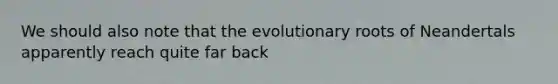 We should also note that the evolutionary roots of Neandertals apparently reach quite far back