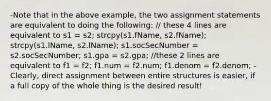 -Note that in the above example, the two assignment statements are equivalent to doing the following: // these 4 lines are equivalent to s1 = s2; strcpy(s1.fName, s2.fName); strcpy(s1.lName, s2.lName); s1.socSecNumber = s2.socSecNumber; s1.gpa = s2.gpa; //these 2 lines are equivalent to f1 = f2; f1.num = f2.num; f1.denom = f2.denom; -Clearly, direct assignment between entire structures is easier, if a full copy of the whole thing is the desired result!