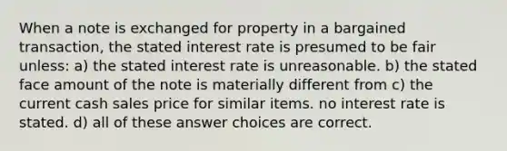 When a note is exchanged for property in a bargained transaction, the stated interest rate is presumed to be fair unless: a) the stated interest rate is unreasonable. b) the stated face amount of the note is materially different from c) the current cash sales price for similar items. no interest rate is stated. d) all of these answer choices are correct.