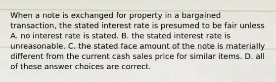 When a note is exchanged for property in a bargained transaction, the stated interest rate is presumed to be fair unless A. no interest rate is stated. B. the stated interest rate is unreasonable. C. the stated face amount of the note is materially different from the current cash sales price for similar items. D. all of these answer choices are correct.