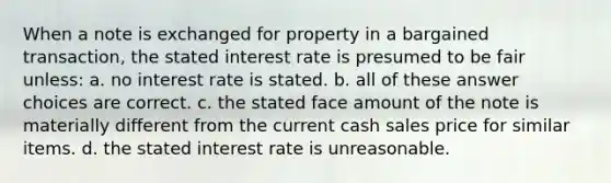 When a note is exchanged for property in a bargained transaction, the stated interest rate is presumed to be fair unless: a. no interest rate is stated. b. all of these answer choices are correct. c. the stated face amount of the note is materially different from the current cash sales price for similar items. d. the stated interest rate is unreasonable.