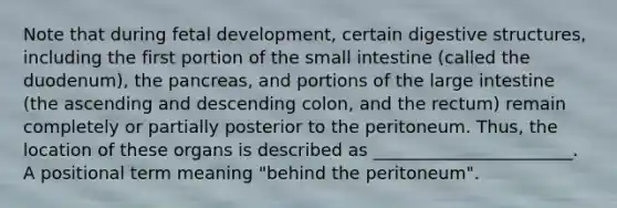 Note that during fetal development, certain digestive structures, including the first portion of the small intestine (called the duodenum), the pancreas, and portions of the large intestine (the ascending and descending colon, and the rectum) remain completely or partially posterior to the peritoneum. Thus, the location of these organs is described as _______________________. A positional term meaning "behind the peritoneum".