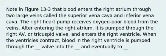 Note in Figure 13-3 that blood enters the right atrium through two large veins called the superior vena cava and inferior vena cava. The right heart pump receives oxygen-poor blood from the veins. After entering the right atrium, it is pumped through the right AV, or tricuspid valve, and enters the right ventricle. When the ventricles contract, blood in the right ventricle is pumped through the __ valve into the __ and eventually to __