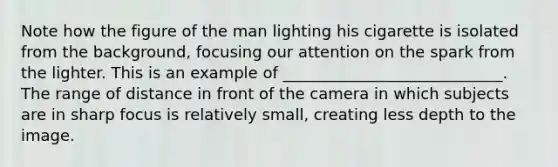 Note how the figure of the man lighting his cigarette is isolated from the background, focusing our attention on the spark from the lighter. This is an example of ____________________________. The range of distance in front of the camera in which subjects are in sharp focus is relatively small, creating less depth to the image.