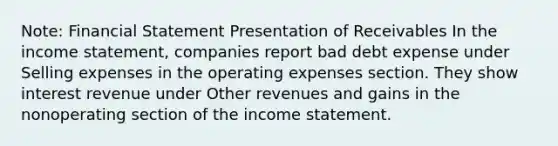 Note: Financial Statement Presentation of Receivables In the income statement, companies report bad debt expense under Selling expenses in the operating expenses section. They show interest revenue under Other revenues and gains in the nonoperating section of the income statement.