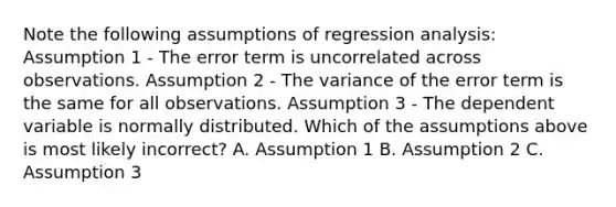 Note the following assumptions of regression analysis: Assumption 1 - The error term is uncorrelated across observations. Assumption 2 - The variance of the error term is the same for all observations. Assumption 3 - The dependent variable is normally distributed. Which of the assumptions above is most likely incorrect? A. Assumption 1 B. Assumption 2 C. Assumption 3