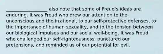 __________________ also note that some of Freud's ideas are enduring. It was Freud who drew our attention to the unconscious and the irrational, to our self-protective defenses, to the importance of human sexuality, and to the tension between our biological impulses and our social well-being. It was Freud who challenged our self-righteousness, punctured our pretensions, and reminded us of our potential for evil.