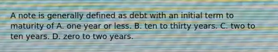 A note is generally defined as debt with an initial term to maturity of A. one year or less. B. ten to thirty years. C. two to ten years. D. zero to two years.