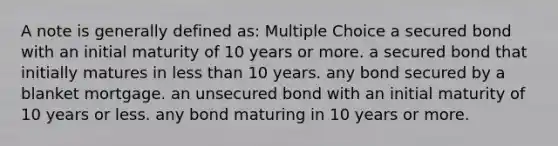 A note is generally defined as: Multiple Choice a secured bond with an initial maturity of 10 years or more. a secured bond that initially matures in <a href='https://www.questionai.com/knowledge/k7BtlYpAMX-less-than' class='anchor-knowledge'>less than</a> 10 years. any bond secured by a blanket mortgage. an unsecured bond with an initial maturity of 10 years or less. any bond maturing in 10 years or more.