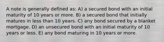 A note is generally defined as: A) a secured bond with an initial maturity of 10 years or more. B) a secured bond that initially matures in less than 10 years. C) any bond secured by a blanket mortgage. D) an unsecured bond with an initial maturity of 10 years or less. E) any bond maturing in 10 years or more.