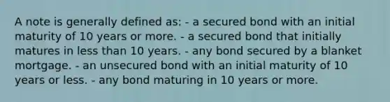 A note is generally defined as: - a secured bond with an initial maturity of 10 years or more. - a secured bond that initially matures in less than 10 years. - any bond secured by a blanket mortgage. - an unsecured bond with an initial maturity of 10 years or less. - any bond maturing in 10 years or more.