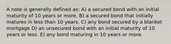 A note is generally defined as: A) a secured bond with an initial maturity of 10 years or more. B) a secured bond that initially matures in less than 10 years. C) any bond secured by a blanket mortgage D) an unsecured bond with an initial maturity of 10 years or less. E) any bond maturing in 10 years or more.