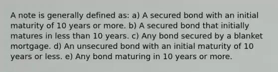 A note is generally defined as: a) A secured bond with an initial maturity of 10 years or more. b) A secured bond that initially matures in less than 10 years. c) Any bond secured by a blanket mortgage. d) An unsecured bond with an initial maturity of 10 years or less. e) Any bond maturing in 10 years or more.