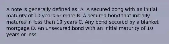 A note is generally defined as: A. A secured bong with an initial maturity of 10 years or more B. A secured bond that initially matures in less than 10 years C. Any bond secured by a blanket mortgage D. An unsecured bond with an initial maturity of 10 years or less