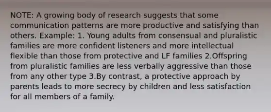 NOTE: A growing body of research suggests that some communication patterns are more productive and satisfying than others. Example: 1. Young adults from consensual and pluralistic families are more confident listeners and more intellectual flexible than those from protective and LF families 2.Offspring from pluralistic families are less verbally aggressive than those from any other type 3.By contrast, a protective approach by parents leads to more secrecy by children and less satisfaction for all members of a family.