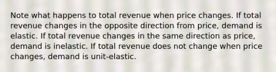 Note what happens to total revenue when price changes. If total revenue changes in the opposite direction from price, demand is elastic. If total revenue changes in the same direction as price, demand is inelastic. If total revenue does not change when price changes, demand is unit-elastic.