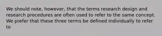 We should note, however, that the terms research design and research procedures are often used to refer to the same concept. We prefer that these three terms be defined individually to refer to