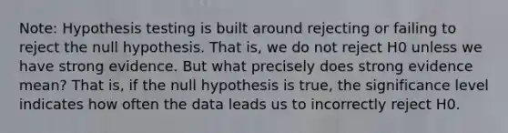 Note: Hypothesis testing is built around rejecting or failing to reject the null hypothesis. That is, we do not reject H0 unless we have strong evidence. But what precisely does strong evidence mean? That is, if the null hypothesis is true, the significance level indicates how often the data leads us to incorrectly reject H0.