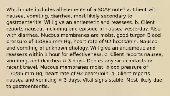 Which note includes all elements of a SOAP note? a. Client with nausea, vomiting, diarrhea, most likely secondary to gastroenteritis. Will give an antiemetic and reassess. b. Client reports nausea, including one episode of nausea yesterday. Also with diarrhea. Mucous membranes are moist, good turgor. Blood pressure of 130/85 mm Hg, heart rate of 92 beats/min. Nausea and vomiting of unknown etiology. Will give an antiemetic and reassess within 1 hour for effectiveness. c. Client reports nausea, vomiting, and diarrhea × 3 days. Denies any sick contacts or recent travel. Mucous membranes moist, blood pressure of 130/85 mm Hg, heart rate of 92 beats/min. d. Client reports nausea and vomiting × 3 days. Vital signs stable. Most likely due to gastroenteritis.