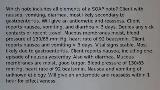 Which note includes all elements of a SOAP note? Client with nausea, vomiting, diarrhea, most likely secondary to gastroenteritis. Will give an antiemetic and reassess. Client reports nausea, vomiting, and diarrhea × 3 days. Denies any sick contacts or recent travel. Mucous membranes moist, blood pressure of 130/85 mm Hg, heart rate of 92 beats/min. Client reports nausea and vomiting × 3 days. Vital signs stable. Most likely due to gastroenteritis. Client reports nausea, including one episode of nausea yesterday. Also with diarrhea. Mucous membranes are moist, good turgor. Blood pressure of 130/85 mm Hg, heart rate of 92 beats/min. Nausea and vomiting of unknown etiology. Will give an antiemetic and reassess within 1 hour for effectiveness.