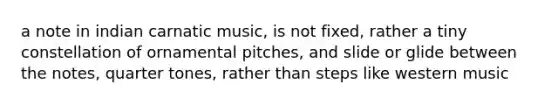 a note in indian carnatic music, is not fixed, rather a tiny constellation of ornamental pitches, and slide or glide between the notes, quarter tones, rather than steps like western music