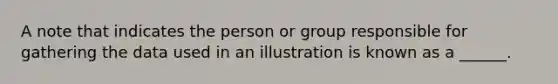 A note that indicates the person or group responsible for gathering the data used in an illustration is known as a ______.