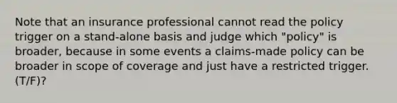 Note that an insurance professional cannot read the policy trigger on a stand-alone basis and judge which "policy" is broader, because in some events a claims-made policy can be broader in scope of coverage and just have a restricted trigger. (T/F)?