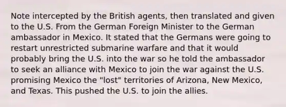 Note intercepted by the British agents, then translated and given to the U.S. From the German Foreign Minister to the German ambassador in Mexico. It stated that the Germans were going to restart unrestricted submarine warfare and that it would probably bring the U.S. into the war so he told the ambassador to seek an alliance with Mexico to join the war against the U.S. promising Mexico the "lost" territories of Arizona, New Mexico, and Texas. This pushed the U.S. to join the allies.